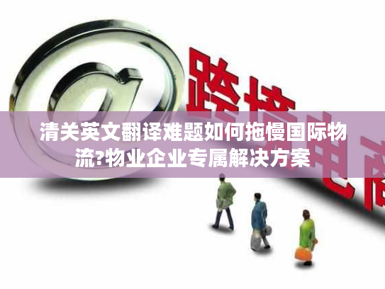 清关英文翻译难题如何拖慢国际物流?物业企业专属解决方案