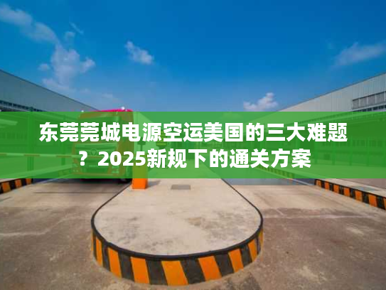 东莞莞城电源空运美国的三大难题？2025新规下的通关方案