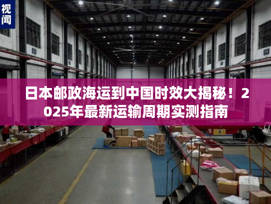 日本邮政海运到中国时效大揭秘！2025年最新运输周期实测指南