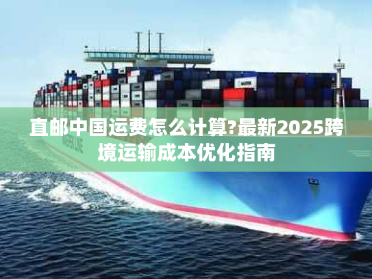 直邮中国运费怎么计算?最新2025跨境运输成本优化指南