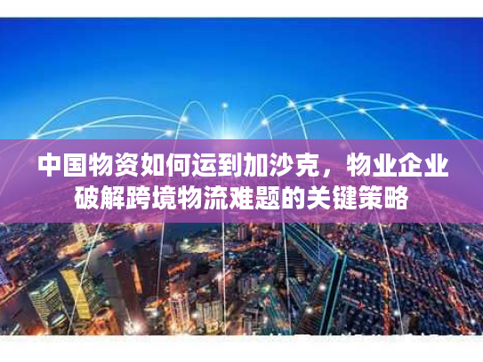 中国物资如何运到加沙克，物业企业破解跨境物流难题的关键策略