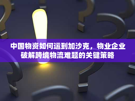 中国物资如何运到加沙克，物业企业破解跨境物流难题的关键策略