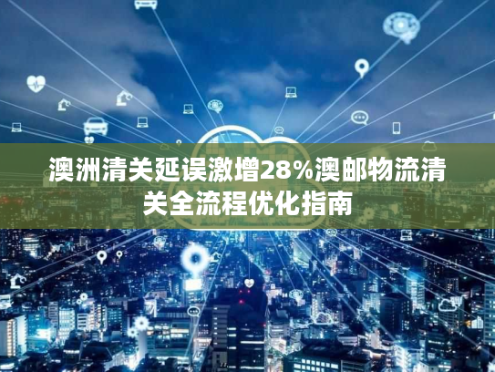 澳洲清关延误激增28%澳邮物流清关全流程优化指南 澳洲清关延误激增28%澳邮物流清关全流程优化指南