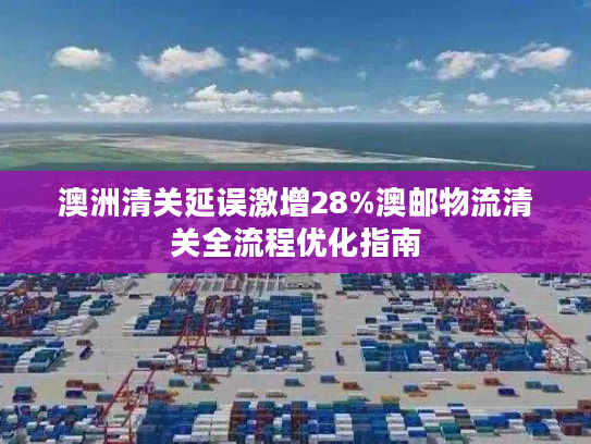 澳洲清关延误激增28%澳邮物流清关全流程优化指南 澳洲清关延误激增28%澳邮物流清关全流程优化指南