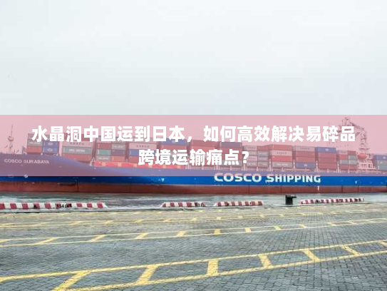 水晶洞中国运到日本，如何高效解决易碎品跨境运输痛点？