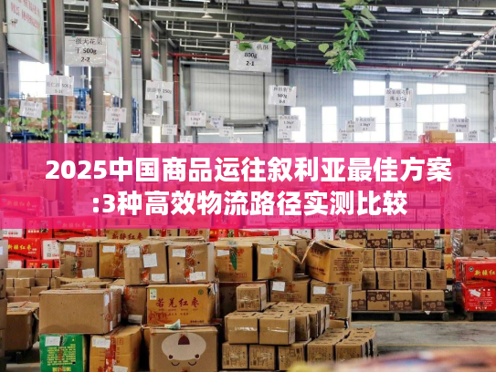 2025中国商品运往叙利亚最佳方案:3种高效物流路径实测比较