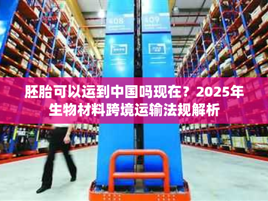 胚胎可以运到中国吗现在?2025年生物材料跨境运输法规解析 胚胎可以运到中国吗现在?2025年生物材料跨境运输法规解析