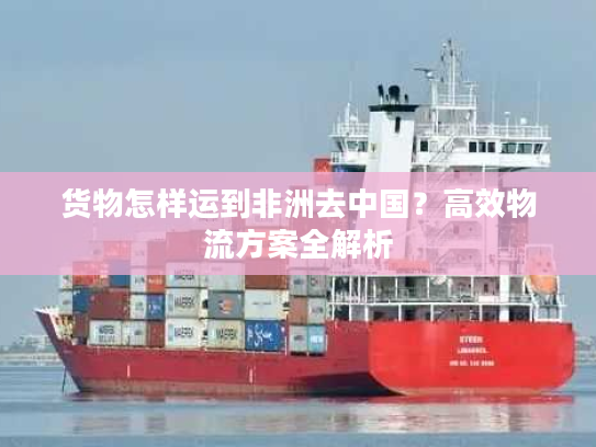 货物怎样运到非洲去中国？高效物流方案全解析