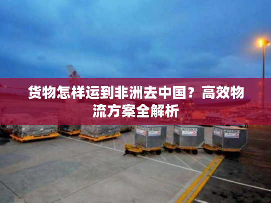 货物怎样运到非洲去中国？高效物流方案全解析