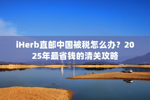 iHerb直邮中国被税怎么办？2025年最省钱的清关攻略