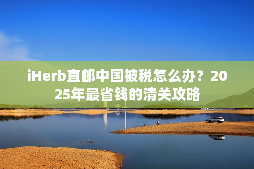 iHerb直邮中国被税怎么办？2025年最省钱的清关攻略
