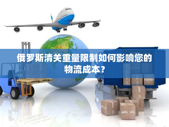 俄罗斯清关重量限制如何影响您的物流成本? 俄罗斯清关重量限制如何影响您的物流成本?