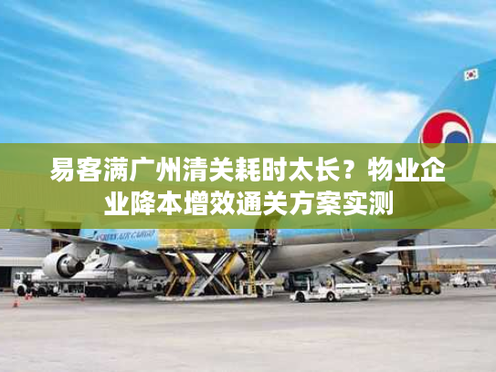 易客满广州清关耗时太长？物业企业降本增效通关方案实测