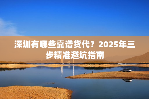 深圳有哪些靠谱货代？2025年三步精准避坑指南