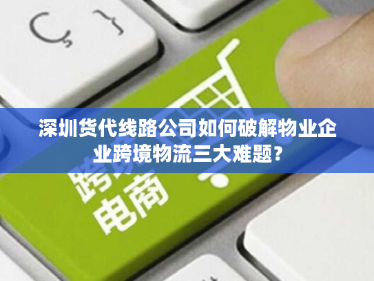 深圳货代线路公司如何破解物业企业跨境物流三大难题？