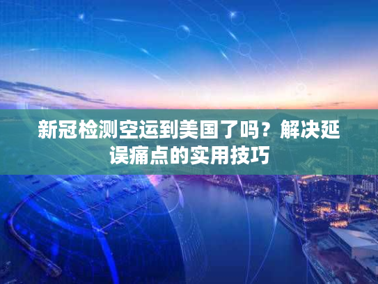 新冠检测空运到美国了吗？解决延误痛点的实用技巧