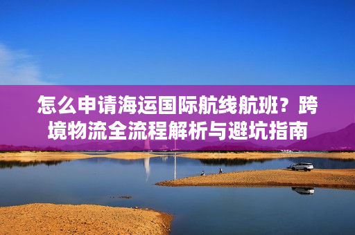 怎么申请海运国际航线航班？跨境物流全流程解析与避坑指南