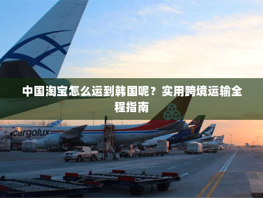 中国淘宝怎么运到韩国呢？实用跨境运输全程指南