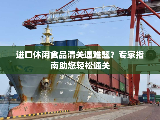 进口休闲食品清关遇难题？专家指南助您轻松通关