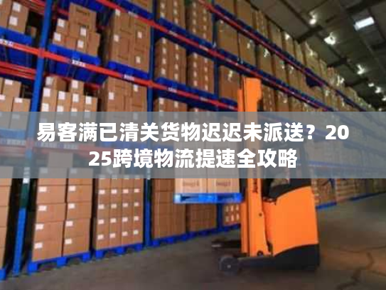 易客满已清关货物迟迟未派送？2025跨境物流提速全攻略