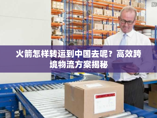 火箭怎样转运到中国去呢？高效跨境物流方案揭秘