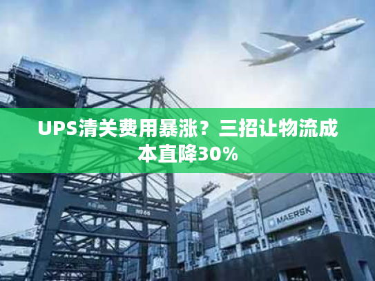 UPS清关费用暴涨?三招让物流成本直降30% UPS清关费用暴涨?三招让物流成本直降30%