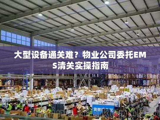 大型设备通关难？物业公司委托EMS清关实操指南