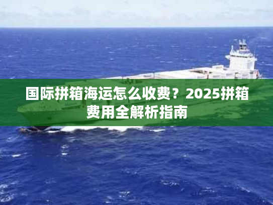 国际拼箱海运怎么收费？2025拼箱费用全解析指南