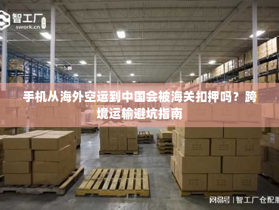 手机从海外空运到中国会被海关扣押吗？跨境运输避坑指南