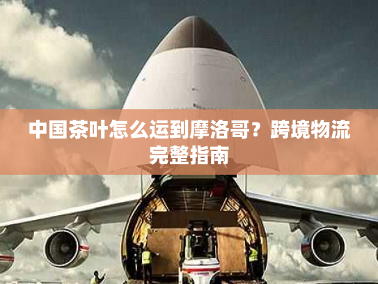 中国茶叶怎么运到摩洛哥?跨境物流完整指南 中国茶叶怎么运到摩洛哥?跨境物流完整指南