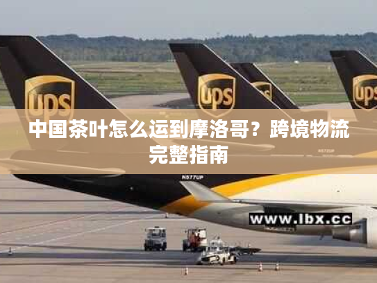 中国茶叶怎么运到摩洛哥?跨境物流完整指南 中国茶叶怎么运到摩洛哥?跨境物流完整指南