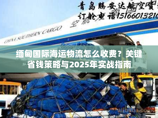 缅甸国际海运物流怎么收费？关键省钱策略与2025年实战指南