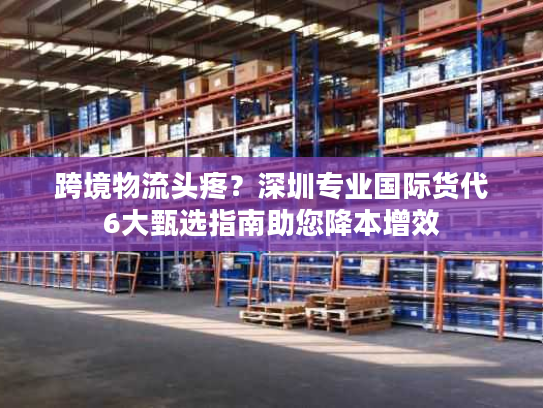 跨境物流头疼?深圳专业国际货代6大甄选指南助您降本增效 跨境物流头疼?深圳专业国际货代6大甄选指南助您降本增效