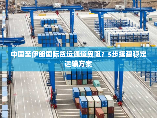 中国至伊朗国际货运通道受阻？5步搭建稳定运输方案