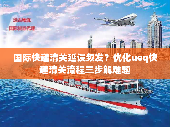 国际快递清关延误频发？优化ueq快递清关流程三步解难题
