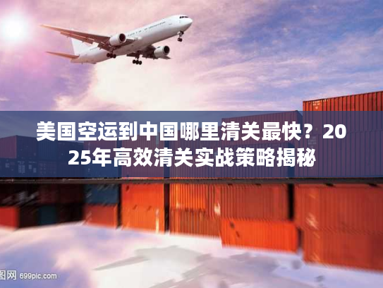 美国空运到中国哪里清关最快？2025年高效清关实战策略揭秘