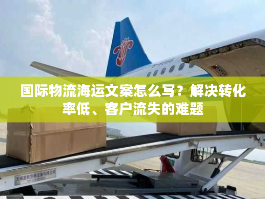 国际物流海运文案怎么写？解决转化率低、客户流失的难题