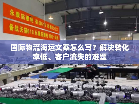 国际物流海运文案怎么写？解决转化率低、客户流失的难题