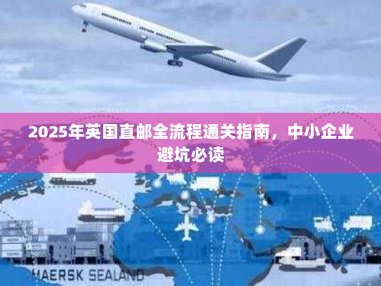2025年英国直邮全流程通关指南，中小企业避坑必读