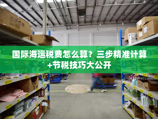 国际海运税费怎么算？三步精准计算+节税技巧大公开