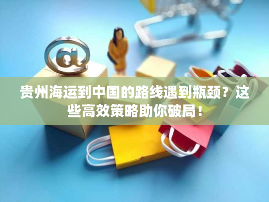 贵州海运到中国的路线遇到瓶颈？这些高效策略助你破局！