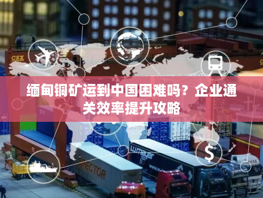 缅甸铜矿运到中国困难吗？企业通关效率提升攻略