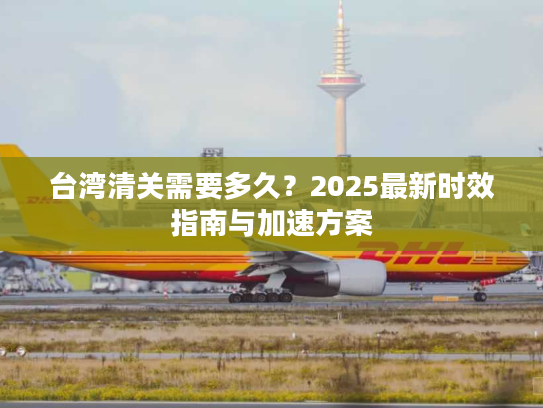 台湾清关需要多久？2025最新时效指南与加速方案