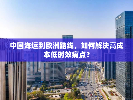 中国海运到欧洲路线，如何解决高成本低时效痛点？