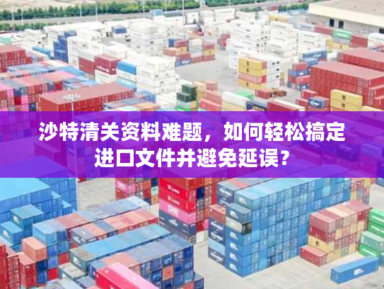 沙特清关资料难题，如何轻松搞定进口文件并避免延误？