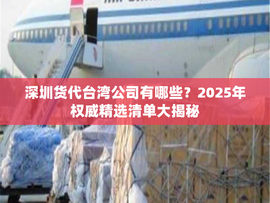 深圳货代台湾公司有哪些？2025年权威精选清单大揭秘