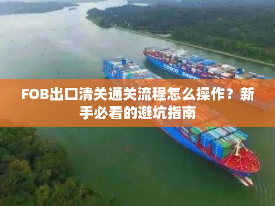 FOB出口清关通关流程怎么操作？新手必看的避坑指南