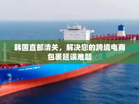韩国直邮清关，解决您的跨境电商包裹延误难题