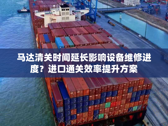 马达清关时间延长影响设备维修进度？进口通关效率提升方案