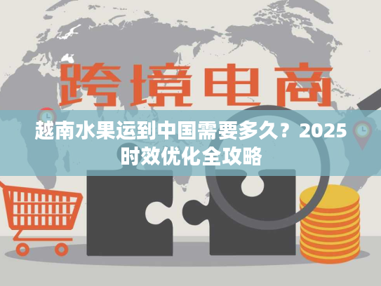越南水果运到中国需要多久?2025时效优化全攻略 越南水果运到中国需要多久?2025时效优化全攻略